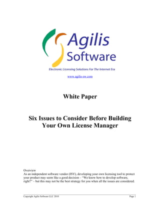 www.agilis-sw.com




                                     White Paper


    Six Issues to Consider Before Building
         Your Own License Manager




Overview
As an independent software vendor (ISV), developing your own licensing tool to protect
your product may seem like a good decision – “We know how to develop software,
right?” – but this may not be the best strategy for you when all the issues are considered.


______________________________________________________________________________________
Copyright Agilis Software LLC 2010                                                    Page 1
 