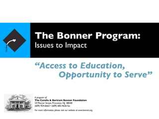 The Bonner Program:
Issues to Impact

“Access to Education,
     Opportunity to Serve”

A program of:
The Corella & Bertram Bonner Foundation
10 Mercer Street, Princeton, NJ 08540
(609) 924-6663 • (609) 683-4626 fax
For more information, please visit our website at www.bonner.org
 