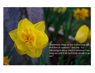 “I	
  deﬁnitely	
  chose	
  to	
  stay	
  in	
  and	
  hang	
  out	
  
with	
  him	
  on	
  occasion,”	
  she	
  said.	
  “It’s	
  
refreshing	
  to	
  know	
  there	
  is	
  someone	
  I	
  can	
  
hang	
  out	
  with	
  if	
  all	
  my	
  friends	
  decide	
  to	
  go	
  
out.”	
  	
  	
  
 