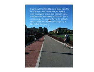 It	
  can	
  be	
  very	
  diﬃcult	
  to	
  move	
  away	
  from	
  the	
  
familiarity	
  of	
  your	
  hometown,	
  to	
  a	
  place	
  
where	
  everyone	
  is	
  seen	
  as	
  a	
  stranger.	
  Some	
  
students	
  have	
  a	
  tendency	
  to	
  fall	
  quickly	
  into	
  
rela:onships	
  the	
  second	
  they	
  enter	
  college;	
  
and	
  it	
  can	
  be	
  very	
  easy	
  to	
  get	
  caught	
  up	
  in	
  
lust	
  rather	
  than	
  love.	
  	
  
 
