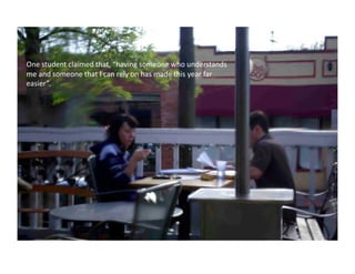 One	
  student	
  claimed	
  that,	
  “having	
  someone	
  who	
  understands	
  
me	
  and	
  someone	
  that	
  I	
  can	
  rely	
  on	
  has	
  made	
  this	
  year	
  far	
  
easier”.	
  	
  
 