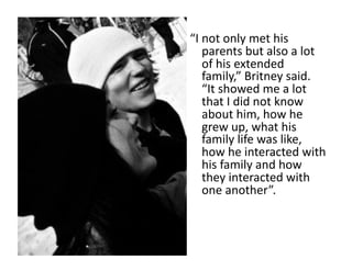 “I	
  not	
  only	
  met	
  his	
  
      parents	
  but	
  also	
  a	
  lot	
  
      of	
  his	
  extended	
  
      family,”	
  Britney	
  said.	
  
      “It	
  showed	
  me	
  a	
  lot	
  
      that	
  I	
  did	
  not	
  know	
  
      about	
  him,	
  how	
  he	
  
      grew	
  up,	
  what	
  his	
  
      family	
  life	
  was	
  like,	
  
      how	
  he	
  interacted	
  with	
  
      his	
  family	
  and	
  how	
  
      they	
  interacted	
  with	
  
      one	
  another”.	
  	
  
 