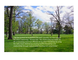  “He	
  has	
  pushed	
  me	
  to	
  perform	
  the	
  best	
  I	
  possibly	
  can	
  and	
  support	
  
me	
  when	
  I	
  need	
  help,”	
  Britney	
  said.	
  “My	
  rela:onship	
  has	
  made	
  my	
  
life	
  so	
  enriching	
  and	
  it	
  has	
  aﬀected	
  all	
  my	
  other	
  friendships	
  by	
  using	
  
the	
  skills	
  I	
  have	
  aKained	
  on	
  crea:ng	
  healthy	
  friendships	
  and	
  
rela:onships	
  through	
  mutual	
  understanding	
  and	
  compromise.”	
  	
  
 