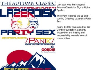 Last year was the inaugural
Autumn Classic for Sigma Alpha
Epsilon.

The event featured the up-and-
coming DJ group Lazerdisk Party
Sex

Nearly $4,000 was raised for the
Gordie Foundation, a charity
focused on anti-hazing and
responsibility towards alcohol
consumption.
 