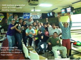 SAE brothers at a brother
 event at Crown Lanes
 Bowling Center




Although Greek life
enjoys their fun times,
philanthropy is always a
major aspect
 
