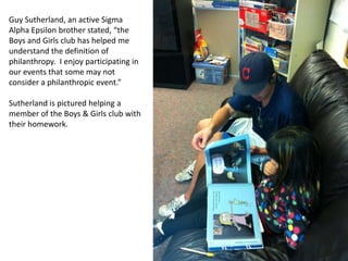Guy Sutherland, an active Sigma
Alpha Epsilon brother stated, “the
Boys and Girls club has helped me
understand the definition of
philanthropy. I enjoy participating in
our events that some may not
consider a philanthropic event.”

Sutherland is pictured helping a
member of the Boys & Girls club with
their homework.
 