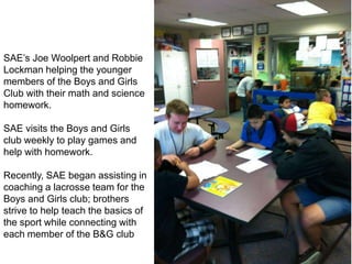 SAE’s Joe Woolpert and Robbie
Lockman helping the younger
members of the Boys and Girls
Club with their math and science
homework.

SAE visits the Boys and Girls
club weekly to play games and
help with homework.

Recently, SAE began assisting in
coaching a lacrosse team for the
Boys and Girls club; brothers
strive to help teach the basics of
the sport while connecting with
each member of the B&G club
 