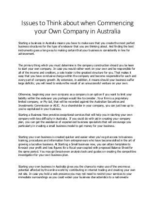 Issues to Think about when Commencing
your Own Company in Australia
Starting a business in Australia means you have to make sure that you create the most perfect
business structures for the type of endeavor that you are thinking about. And finding the best
instruments goes a long way to making certain that your business is consistently in line for
achievement.
The primary thing which you must determine is the company construction should you be keen
to start your own company. In case you would rather work on your own and be responsible for
all of the income and creditors, a sole trader is the greatest structure for you. That makes it
easy that you have conclusive charge within the company and become responsible for each and
every part of company growth. By extension, in addition, it means should your business suffer
large deficits; you will need to endure the result of an unsuccessful venture on your own.
Otherwise, beginning your own company as a company is an option if you want to limit your
liability within the endeavor you perhaps would like to consider. Your firm is a proprietary
limited company, or Pty Ltd, that will be recorded against the Australian Securities and
Investments Commission or ASIC. As a shareholder in your company, you can just lose up to
you've capitalized in your business.
Starting a Business Now provides exceptional services that will help you in starting your own
company with less difficulty in Australia. If you could do with aid in creating your company
plan, you can get the assistance of experienced business specialists that will encourage you
particularly in creating a small business model to get money for your business.
Starting your own business is created quicker and easier when you've got access to business
training, procedures and information from entrepreneurs who have become skilled in the art of
growing a lucrative business. At Starting a Small business now, you can attain templates to
forecast your profit and loss figures for a fiscal year coupled with proposed Balance Sheet for
the same period. You may get break-even analysis tools and guides on creating the competitive
investigation for your own business plan.
Starting your own business in Australia gives you the chance to make use of the enormous
potential afforded by the online world by contributing in internet trading and creating your own
net site. In case you hold a web presence you may not need to restrict your services to your
immediate surroundings as you could widen your business characteristics to a nationwide
 