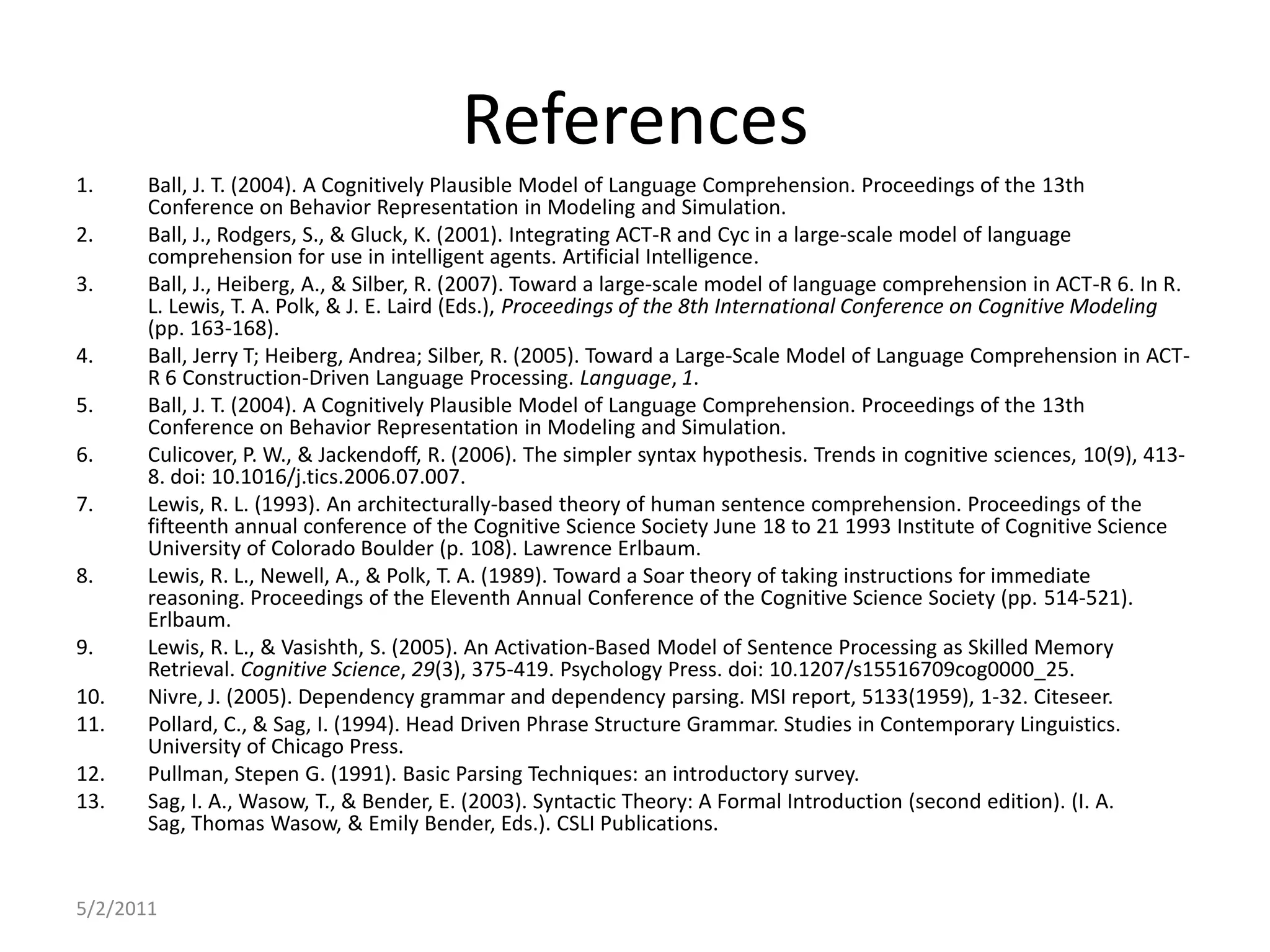 References5/2/2011Ball, J. T. (2004). A Cognitively Plausible Model of Language Comprehension. Proceedings of the 13th Conference on Behavior Representation in Modeling and Simulation.Ball, J., Rodgers, S., & Gluck, K. (2001). Integrating ACT-R and Cyc in a large-scale model of language comprehension for use in intelligent agents. Artificial Intelligence.Ball, J., Heiberg, A., & Silber, R. (2007). Toward a large-scale model of language comprehension in ACT-R 6. In R. L. Lewis, T. A. Polk, & J. E. Laird (Eds.), Proceedings of the 8th International Conference on Cognitive Modeling (pp. 163-168).Ball, Jerry T; Heiberg, Andrea; Silber, R. (2005). Toward a Large-Scale Model of Language Comprehension in ACT-R 6 Construction-Driven Language Processing. Language, 1.Ball, J. T. (2004). A Cognitively Plausible Model of Language Comprehension. Proceedings of the 13th Conference on Behavior Representation in Modeling and Simulation.Culicover, P. W., & Jackendoff, R. (2006). The simpler syntax hypothesis. Trends in cognitive sciences, 10(9), 413-8. doi: 10.1016/j.tics.2006.07.007.Lewis, R. L. (1993). An architecturally-based theory of human sentence comprehension. Proceedings of the fifteenth annual conference of the Cognitive Science Society June 18 to 21 1993 Institute of Cognitive Science University of Colorado Boulder (p. 108). Lawrence Erlbaum. Lewis, R. L., Newell, A., & Polk, T. A. (1989). Toward a Soar theory of taking instructions for immediate reasoning. Proceedings of the Eleventh Annual Conference of the Cognitive Science Society (pp. 514-521). Erlbaum.Lewis, R. L., & Vasishth, S. (2005). An Activation-Based Model of Sentence Processing as Skilled Memory Retrieval. Cognitive Science, 29(3), 375-419. Psychology Press. doi: 10.1207/s15516709cog0000_25.Nivre, J. (2005). Dependency grammar and dependency parsing. MSI report, 5133(1959), 1-32. Citeseer. Pollard, C., & Sag, I. (1994). Head Driven Phrase Structure Grammar. Studies in Contemporary Linguistics. University of Chicago Press.Pullman, Stepen G. (1991). Basic Parsing Techniques: an introductory survey.Sag, I. A., Wasow, T., & Bender, E. (2003). Syntactic Theory: A Formal Introduction (second edition). (I. A. Sag, Thomas Wasow, & Emily Bender, Eds.). CSLI Publications.
