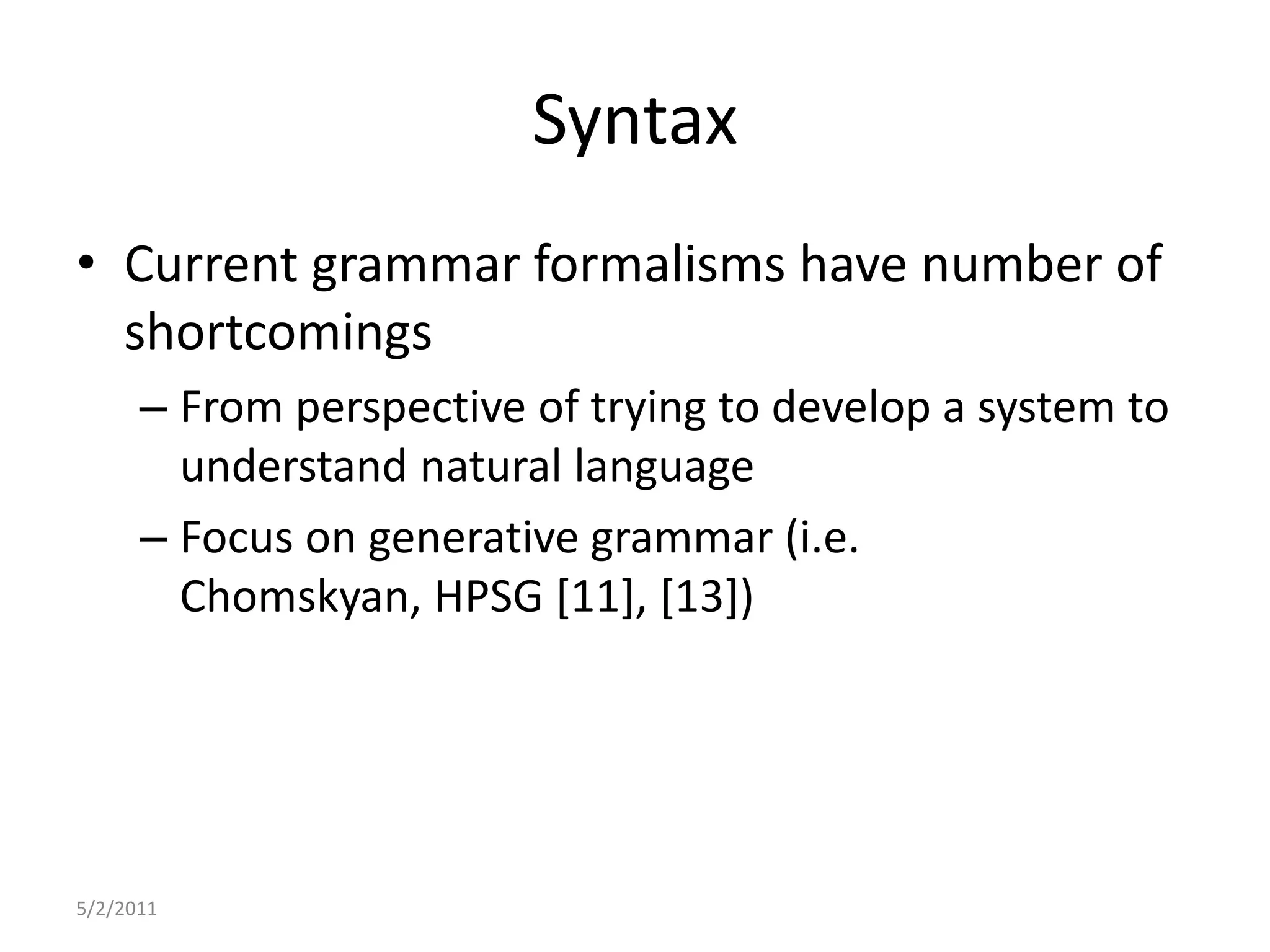 SyntaxCurrent grammar formalisms have number of shortcomingsFrom perspective of trying to develop a system to understand natural languageFocus on generative grammar (i.e. Chomskyan, HPSG [11], [13])5/2/2011