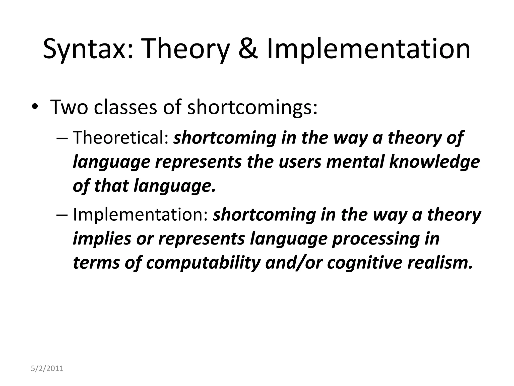 Syntax: Theory & ImplementationTwo classes of shortcomings:Theoretical: shortcoming in the way a theory of language represents the users mental knowledge of that language.Implementation: shortcoming in the way a theory implies or represents language processing in terms of computability and/or cognitive realism.5/2/2011