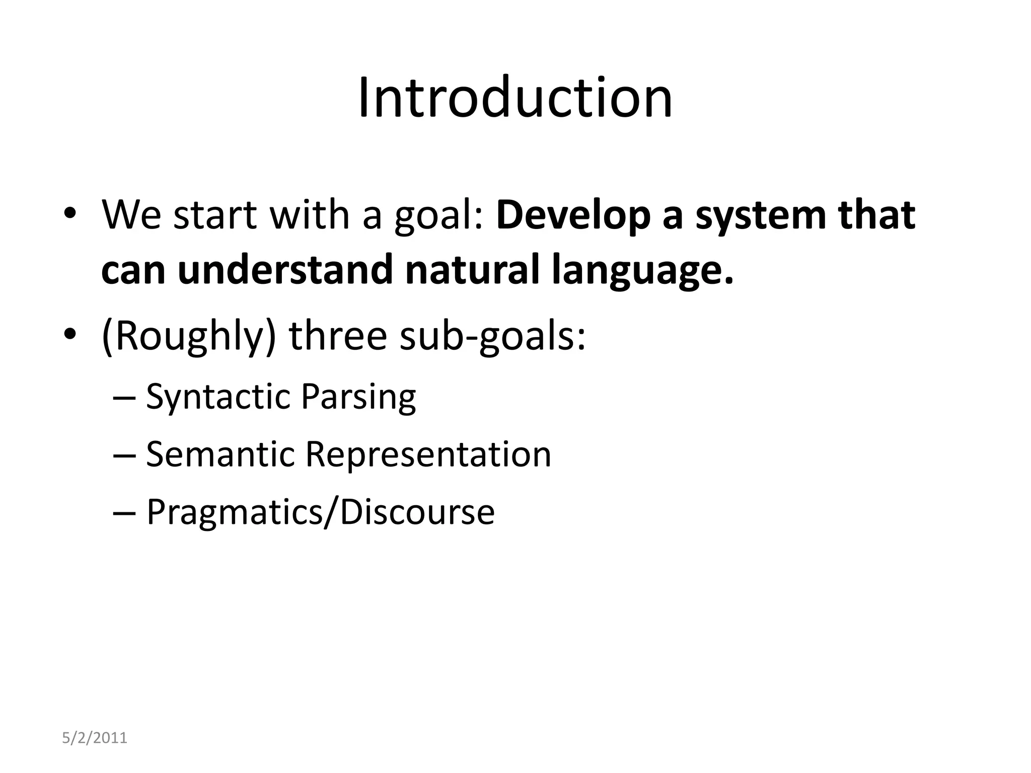 IntroductionWe start with a goal: Develop a system that can understand natural language.(Roughly) three sub-goals:Syntactic ParsingSemantic RepresentationPragmatics/Discourse5/2/2011