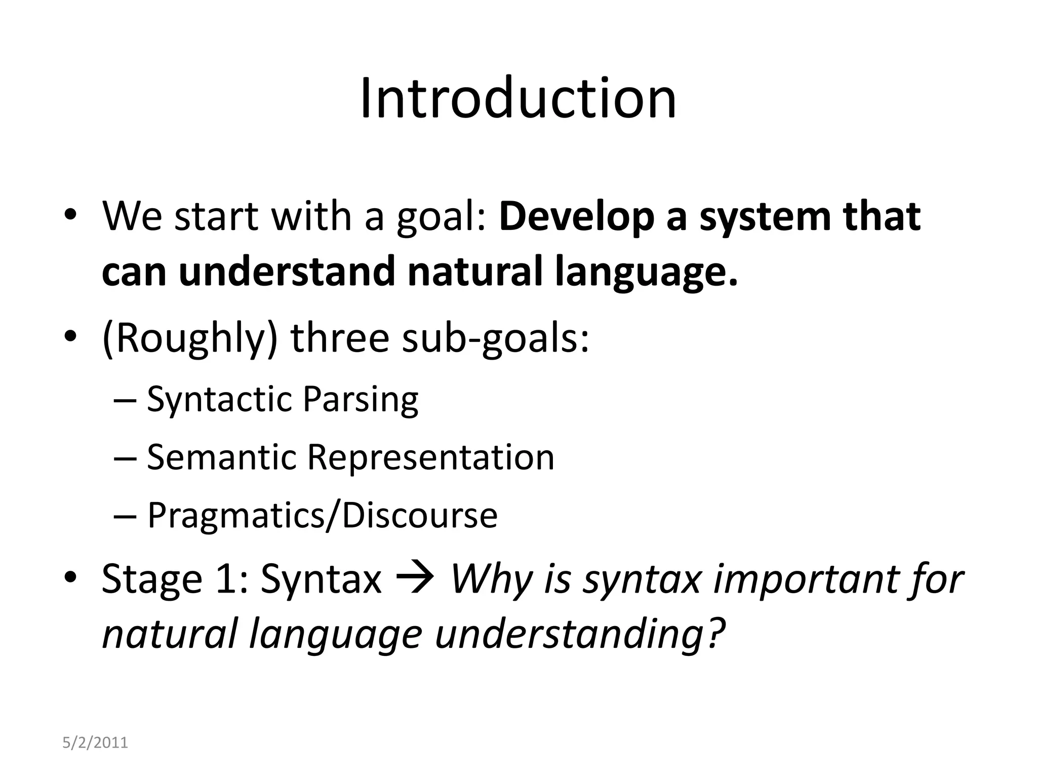 IntroductionWe start with a goal: Develop a system that can understand natural language.(Roughly) three sub-goals:Syntactic ParsingSemantic RepresentationPragmatics/DiscourseStage 1: Syntax Why is syntax important for natural language understanding?5/2/2011