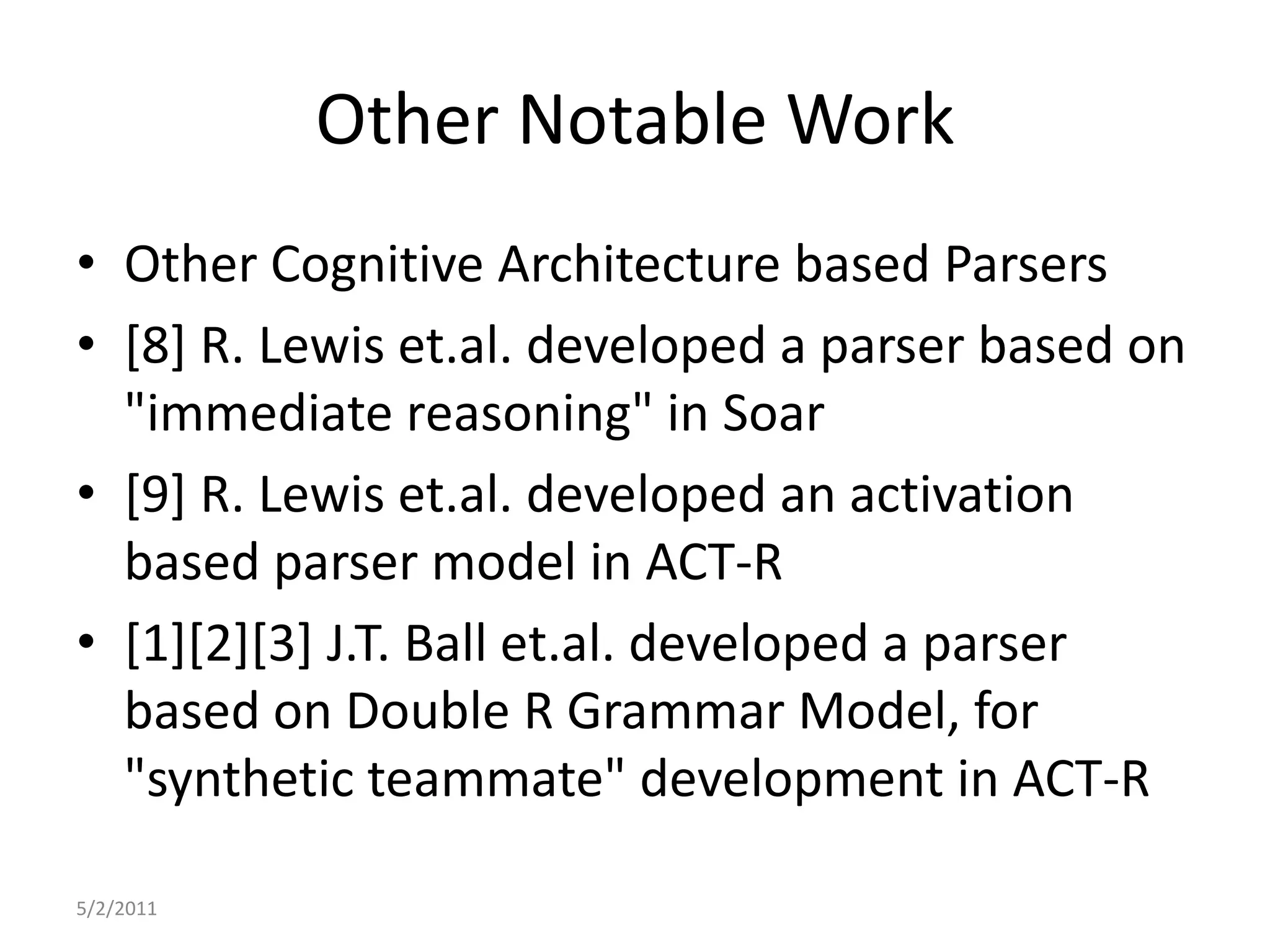 Other Notable WorkOther Cognitive Architecture based Parsers[8] R. Lewis et.al. developed a parser based on "immediate reasoning" in Soar[9] R. Lewis et.al. developed an activation based parser model in ACT-R[1][2][3] J.T. Ball et.al. developed a parser based on Double R Grammar Model, for "synthetic teammate" development in ACT-R5/2/2011
