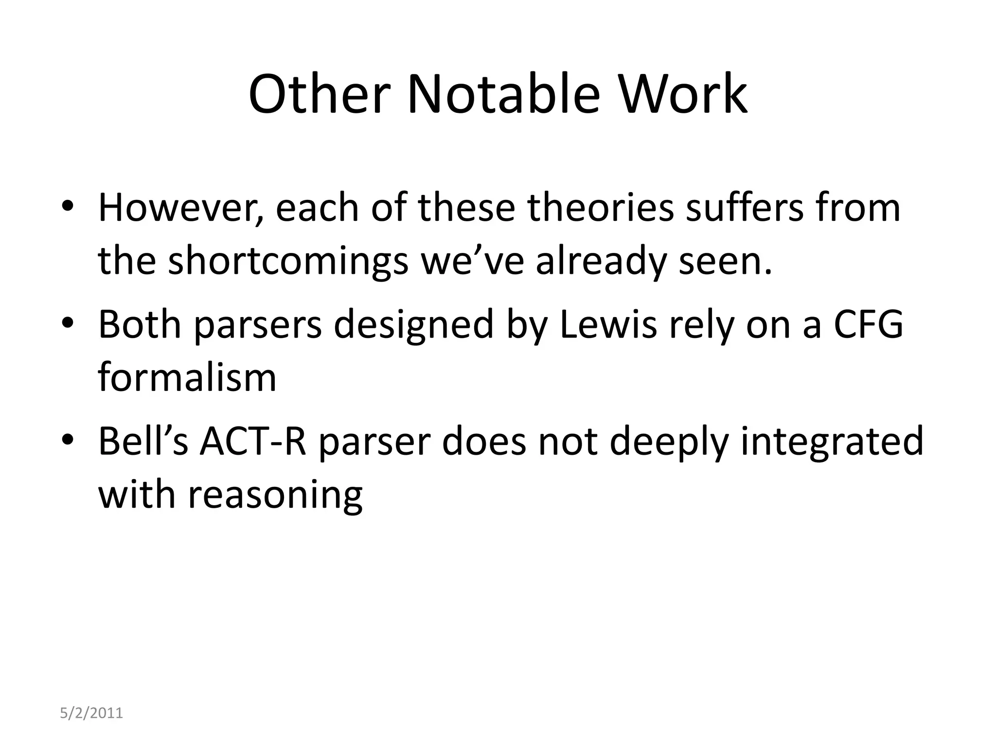 Other Notable WorkHowever, each of these theories suffers from the shortcomings we’ve already seen.Both parsers designed by Lewis rely on a CFG formalismBell’s ACT-R parser does not deeply integrated with reasoning5/2/2011