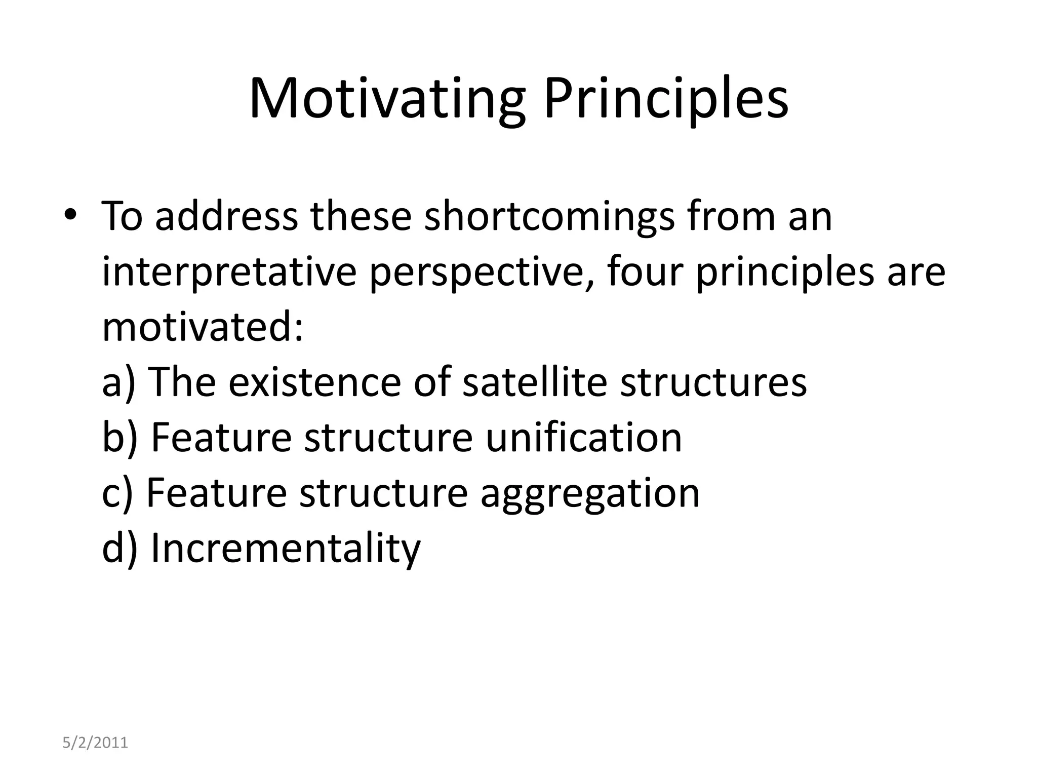 Motivating PrinciplesTo address these shortcomings from an interpretative perspective, four principles are motivated:a) The existence of satellite structuresb) Feature structure unificationc) Feature structure aggregationd) Incrementality5/2/2011