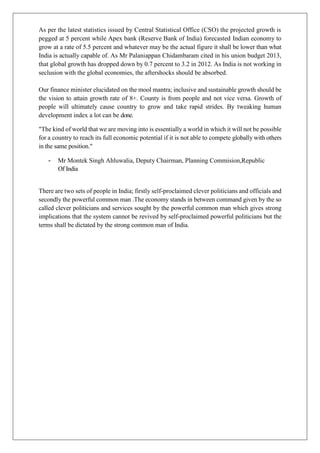 As per the latest statistics issued by Central Statistical Office (CSO) the projected growth is
pegged at 5 percent while Apex bank (Reserve Bank of India) forecasted Indian economy to
grow at a rate of 5.5 percent and whatever may be the actual figure it shall be lower than what
India is actually capable of. As Mr Palaniappan Chidambaram cited in his union budget 2013,
that global growth has dropped down by 0.7 percent to 3.2 in 2012. As India is not working in
seclusion with the global economies, the aftershocks should be absorbed.
Our finance minister elucidated on the mool mantra; inclusive and sustainable growth should be
the vision to attain growth rate of 8+. County is from people and not vice versa. Growth of
people will ultimately cause country to grow and take rapid strides. By tweaking human
development index a lot can be done.
"The kind of world that we are moving into is essentially a world in which it will not be possible
for a country to reach its full economic potential if it is not able to compete globally with others
in the same position."
- Mr Montek Singh Ahluwalia, Deputy Chairman, Planning Commision,Republic
Of India
There are two sets of people in India; firstly self-proclaimed clever politicians and officials and
secondly the powerful common man .The economy stands in between command given by the so
called clever politicians and services sought by the powerful common man which gives strong
implications that the system cannot be revived by self-proclaimed powerful politicians but the
terms shall be dictated by the strong common man of India.
 