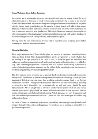 Issues Weighing down Indian Economy
Importantly we as an emerging economy have to strive and compete against rest of the world
where they are now .We need to work continuously and proactively to come at par or even
eclipse rest of the world. It is time to change and change collectively not in isolation. As prime
minister has no magic wand to turn up the scenario in days' time, it will take its due course.
The need of the hour is that we have to compare ourselves from rest of the world that means it's
time to transform ourselves from good to best. This inevitably means producers, intermediaries,
telecommunication infrastructure; core infrastructure has to come up with quality standards to
achieve quality production, timely delivery, and competitive prices.
Moving on to the core of the article I would like to elucidate issues weighing down Indian
economy and how can we resolve the same
Financial Discipline
Three major components of financial discipline are balance of payments, prevailing interest
rates, and fiscal deficit. These three are the litmus test for any economy to check whether they
are heading in the right direction or not. As it is said, "It is not the speed but direction which
makes you reaches your destination safe and sound and a ship without direction is a rudderless
ship." The common perception of a common man is to increase public utility expenditure in
order to bring in change in an economy, but the million dollar question is, what are the sources
available for generating revenues to spend thereafter?
The three options for an economy are to generate funds via foreign institutional investments,
foreign direct investments or interest bearing external commercial borrowing. And as per facts,
quantum of deficits are surging hence best available option to generate funds is via Foreign
institutional investors , foreign direct investment which will not only allow Indian economy
to strengthen itself financially but technologically as well and same should be done
democratically. Also it is high time to introduce conducive tax system which not only should
increase government's piggy bank but should widen the tax ambit so that more and more of
Indian citizens can contribute in Nation building. Which demands not only bringing in such
new reforms but implementation is the crux. Unless and until we'll work upon the reforms they
will remain in forms.
As a rule of thumb in economics, government expenditure increases aggregate demand which
brings with itself both positives and negatives. The prudence lies in creating an optimal level of
government expenditure.
 