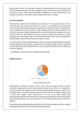 India strongly waits for its second green revolution. Feeding hands are less than mouths to feed
which consequently brings in notorious inflation into play which creates major road blocks for
an economy to grow. With a pleasantly deadly combination of or hard working farmers and
dexterous scientists we shall achieve green revolution II in next 5 year plan.
Poverty Eradication
Poverty plays a major role in dwindling of an economy. It is a vicious circle where in poor
think that more the working hands more the income as a result birth rate goes high and
resources being limited, proper allocation becomes next to impossible which as a result adds to
woes of population increase resulting to high unemployment rate further resulting to low
utilization of resources which subsequently leads to unemployed youth to indulge in anti- social
activities which as a result destroys economy and does no good. Hence poverty is a multi-
pronged malice which brings along with itself multiple demons which work in coordination in
dismantling the whole economic system prevailing in a country.
Also destroying livelihoods and displacement of poor in the name of industrialization, big dams
for power generation and irrigation, corporatisation of agriculture despite farmer's committing
suicides and modernization and beautification of our cities by demolishing slums are adding fuel
to the fire of poverty.
- Amit Bhaduri, article in Economic and Political weekly, 2007
Political Structure
Political Sentiment, 2014
India's political structure is federal to some extent. There are noted examples of policy
devolution. Indian political system lacks decision making vision which is so important to
succeed. Coalition forces keeps no stone unturned in pressurising government i n power to act
according to their will and keep nation's interest at stake. birth rate is surging, industry needs
to grow, grow rapidly, power infrastructure is not up to the mark, people need
industrialization and jobs and when comes to setting up to kundakulum nuclear power plant,
then local political parties act to safe guard their own vote banks pushing India as a whole in a
jeopardy .
Prime Minister Manmohan Singh has realized the need for reform but points out that it is unlikely
that congress president, country's most powerful politician agrees.
209
153
181
BJP + Congress + Others
 