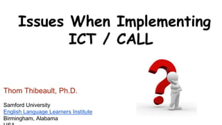 Issues When Implementing 
ICT / CALL 
Thom Thibeault, Ph.D. 
Samford University 
English Language Learners Institute 
Birmingham, Alabama 
USA 
 