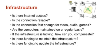 Infrastructure 
• Is there Internet access? 
• Is the connection reliable? 
• Is the connection fast enough for video, audio, games? 
• Are the computers maintained on a regular basis? 
• If the infrastructure is lacking, how can you compensate? 
• Is there funding to maintain the infrastructure? 
• Is there funding to update the infrastructure? 
 