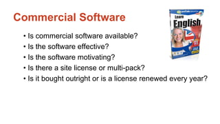 Commercial Software 
• Is commercial software available? 
• Is the software effective? 
• Is the software motivating? 
• Is there a site license or multi-pack? 
• Is it bought outright or is a license renewed every year? 
 