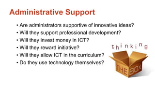 Administrative Support 
• Are administrators supportive of innovative ideas? 
• Will they support professional development? 
• Will they invest money in ICT? 
• Will they reward initiative? 
• Will they allow ICT in the curriculum? 
• Do they use technology themselves? 
 