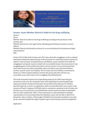 Answer: Issues Whether Dietrich is liable for the drugs trafficking
Answer:
Issues
Whether Dietrich is liable for the drugs trafficking according to the provisions of the
Customs Act?
Whether Dietrich has a fair legal trial for defending himself being involved in a serious
offence?
Whether Dietrich will directly be referred to as accused without the involvement of legal
representation?
Rule
Section 233 b (1)(b) of the Customs Act 1901 states about the smuggling as well as unlawful
importation along with exportation[1]. In the provisions it is stated that a person should not
import as well as export such goods that are prohibited, a person should not be liable for
smuggling of such goods. A person should not in an unlawful manner have possession of any
smuggling goods. Section (1AA) states that if a person involves in any action prescribed
above then the person will be punishable under such offence and such kind of offence
involves a person under strict liability. The Act states that strict liability is mentioned in
Section 6.1 of the Criminal Code[2]. It involves the person who does not have any
reasonable excuse with respect to the smuggling of prohibited goods.
The South Australian Criminal Law (Legal Representation) Act 2002 states that give
permission to the court for seizing the assets of the defendant for preventing the false
claims prescribed in the Dietrich principle. Section 69(3) of the Judiciary Act 1903[3]
describes legal aid, as well as an application, which was also filed under such section. In the
instance of Powell v Alabama (1932)[4] which is considered a landmark in the US where the
decision was reversed by the court and held that counsel must be provided to defendants
that are under capital trials. There is the involvement of capital punishment and legal
representation is to be provided when the defendant is poor and not able to afford it for
themselves. Also, in Gideon v Wainwright (1963)[5], the fourteenth amendment was made
by the court that establish the right of people to get counsel during criminal investigations.
Application
 