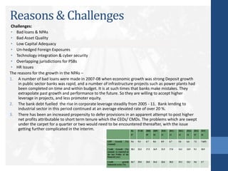 Reasons & Challenges
Challenges:
• Bad loans & NPAs
• Bad Asset Quality
• Low Capital Adequacy
• Un-hedged Foreign Exposures
• Technology integration & cyber security
• Overlapping jurisdictions for PSBs
• HR Issues
The reasons for the growth in the NPAs –
1. A number of bad loans were made in 2007-08 when economic growth was strong Deposit growth
in public sector banks was rapid, and a number of infrastructure projects such as power plants had
been completed on time and within budget. It is at such times that banks make mistakes. They
extrapolate past growth and performance to the future. So they are willing to accept higher
leverage in projects, and less promoter equity.
2. The bank debt fuelled the rise in corporate leverage steadily from 2005 - 11. Bank lending to
industrial sector in this period continued at an average elevated rate of over 20 %.
3. There has been an increased propensity to defer provisions in an apparent attempt to post higher
net profits attributable to short term tenure which the CEOs/ CMDs. The problems which are swept
under the carpet for a quarter or two would need to be encountered thereafter, with the issue
getting further complicated in the interim.
 