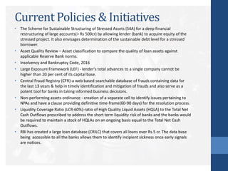 Current Policies & Initiatives
• The Scheme for Sustainable Structuring of Stressed Assets (S4A) for a deep financial
restructuring of large accounts(> Rs 500cr) by allowing lender (bank) to acquire equity of the
stressed project. It also envisages determination of the sustainable debt level for a stressed
borrower.
• Asset Quality Review – Asset classification to compare the quality of loan assets against
applicable Reserve Bank norms.
• Insolvency and Bankruptcy Code, 2016
• Large Exposure Framework (LEF) - lender's total advances to a single company cannot be
higher than 20 per cent of its capital base.
• Central Fraud Registry (CFR)-a web based searchable database of frauds containing data for
the last 13 years & help in timely identification and mitigation of frauds and also serve as a
potent tool for banks in taking informed business decisions.
• Non-performing assets ordinance - creation of a separate cell to identify issues pertaining to
NPAs and have a clause providing definitive time-frame(60-90 days) for the resolution process.
• Liquidity Coverage Ratio (LCR-60%)-ratio of High Quality Liquid Assets (HQLA) to the Total Net
Cash Outflows prescribed to address the short term liquidity risk of banks and the banks would
be required to maintain a stock of HQLAs on an ongoing basis equal to the Total Net Cash
Outflows.
• RBI has created a large loan database (CRILC) that covers all loans over Rs.5 cr. The data base
being accessible to all the banks allows them to identify incipient sickness once early signals
are notices.
 