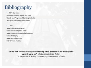 Bibliography
• RBI’s Reports:
Financial Stability Report 2015-16
Trends and Progress of Banking in India
Yearly and quarterly publications
• Links:
www.indianeconomy.net
www.financialexpress.com/
www.economictimes.indiatimes.com
www.rbi.org.in/
www.bloomberg.com
http://www.bis.org
“In the end. We will be living in interesting times. Whether it is a blessing or a
curse is up to us.”- On Banking in India Today
Dr. Raghuram G. Rajan, Ex-Governor, Reserve Bank of India
 