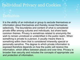 Individual Privacy and Cookies  Definition   It is the ability of an individual or group to seclude themselves or information about themselves and thereby reveal themselves selectively. The boundaries and content of what is considered private differ among cultures and individuals, but share basic common themes. Privacy is sometimes related to anonymity the wish to remain unnoticed or unidentified in the public realm. When something is private to a  person , it usually means there is something within them that is considered inherently special or personally sensitive. The degree to which private information is exposed therefore depends on how the public will receive this information, which differs between places and over time. Privacy is broader than security and includes the concepts of appropriate use and protection of information. 