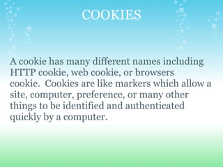 COOKIES   A cookie has many different names including HTTP cookie, web cookie, or browsers cookie.  Cookies are like markers which allow a site, computer, preference, or many other things to be identified and authenticated quickly by a computer. 