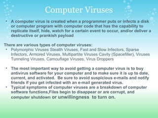 Computer Viruses A computer virus is created when a programmer puts or infects a disk or computer program with computer code that has the capability to replicate itself, hide, watch for a certain event to occur, and/or deliver a destructive or prankish payload   There are various types of computer viruses:  Polymorphic Viruses Stealth Viruses, Fast and Slow Infectors, Sparse Infectors, Armored Viruses, Multipartite Viruses Cavity (Spacefiller), Viruses Tunneling Viruses, Camouflage Viruses, Virus Droppers   The most important way to avoid getting a computer virus is to buy antivirus software for your computer and to make sure it is up to date, current, and activated.  Be sure to avoid suspicious e-mails and notify friends if you get infected with an e-mail generated virus. Typical symptoms of computer viruses are a breakdown of computer software functions,Files begin to disappear or are corrupt, and computer shutdown  or unwillingness  to turn on. 