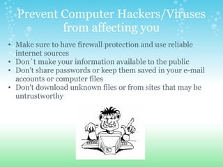 Prevent Computer Hackers/Viruses from affecting you Make sure to have firewall protection and use reliable internet sources Don´t make your information available to the public Don't share passwords or keep them saved in your e-mail accounts or computer files Don't download unknown files or from sites that may be untrustworthy    