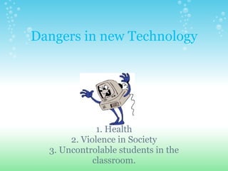 Dangers in new Technology   1. Health 2. Violence in Society 3. Uncontrolable students in the classroom. 