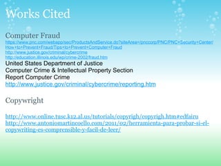 Works Cited Computer Fraud https://www.pnc.com/webapp/sec/ProductsAndService.do?siteArea=/pnccorp/PNC/PNC+Security+Center/How+to+Prevent+Fraud/Tips+to+Prevent+Computer+Fraud http://www.justice.gov/criminal/cybercrime http://education.illinois.edu/wp/crime-2002/fraud.htm   United States Department of Justice Computer Crime & Intellectual Property Section  Report Computer Crime  http://www.justice.gov/criminal/cybercrime/reporting.htm   Copywright   http://www.online.tusc.k12.al.us/tutorials/copyrigh/copyrigh.htm#edfairu   http://www.antoniomartincoello.com/2011/02/herramienta-para-probar-si-el-copywriting-es-comprensible-y-facil-de-leer/ 