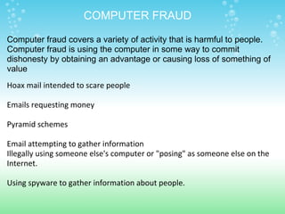 Hoax mail intended to scare people   Emails requesting money   Pyramid schemes   Email attempting to gather information Illegally using someone else's computer or "posing" as someone else on the Internet.   Using spyware to gather information about people.       COMPUTER FRAUD Computer fraud covers a variety of activity that is harmful to people. Computer fraud is using the computer in some way to commit dishonesty by obtaining an advantage or causing loss of something of value 