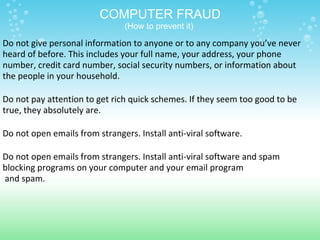 COMPUTER FRAUD (How to prevent it)  Do not give personal information to anyone or to any company you’ve never heard of before. This includes your full name, your address, your phone number, credit card number, social security numbers, or information about the people in your household.   Do not pay attention to get rich quick schemes. If they seem too good to be true, they absolutely are.   Do not open emails from strangers. Install anti-viral software.   Do not open emails from strangers. Install anti-viral software and spam  blocking programs on your computer and your email program   and spam.   