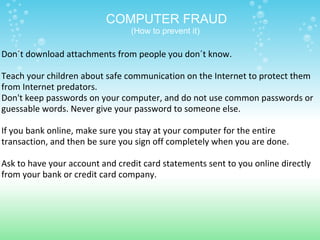 Don´t download attachments from people you don´t know.   Teach your children about safe communication on the Internet to protect them from Internet predators. Don't keep passwords on your computer, and do not use common passwords or guessable words. Never give your password to someone else.   If you bank online, make sure you stay at your computer for the entire transaction, and then be sure you sign off completely when you are done.   Ask to have your account and credit card statements sent to you online directly from your bank or credit card company. COMPUTER FRAUD (How to prevent it)  