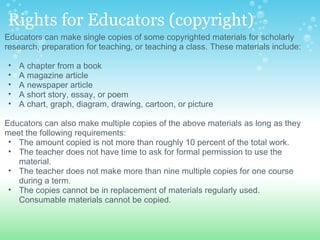 Rights for Educators (copyright) Educators can make single copies of some copyrighted materials for scholarly research, preparation for teaching, or teaching a class. These materials include:    A chapter from a book  A magazine article  A newspaper article  A short story, essay, or poem  A chart, graph, diagram, drawing, cartoon, or picture    Educators can also make multiple copies of the above materials as long as they meet the following requirements:  The amount copied is not more than roughly 10 percent of the total work.  The teacher does not have time to ask for formal permission to use the material.  The teacher does not make more than nine multiple copies for one course during a term.  The copies cannot be in replacement of materials regularly used. Consumable materials cannot be copied.  