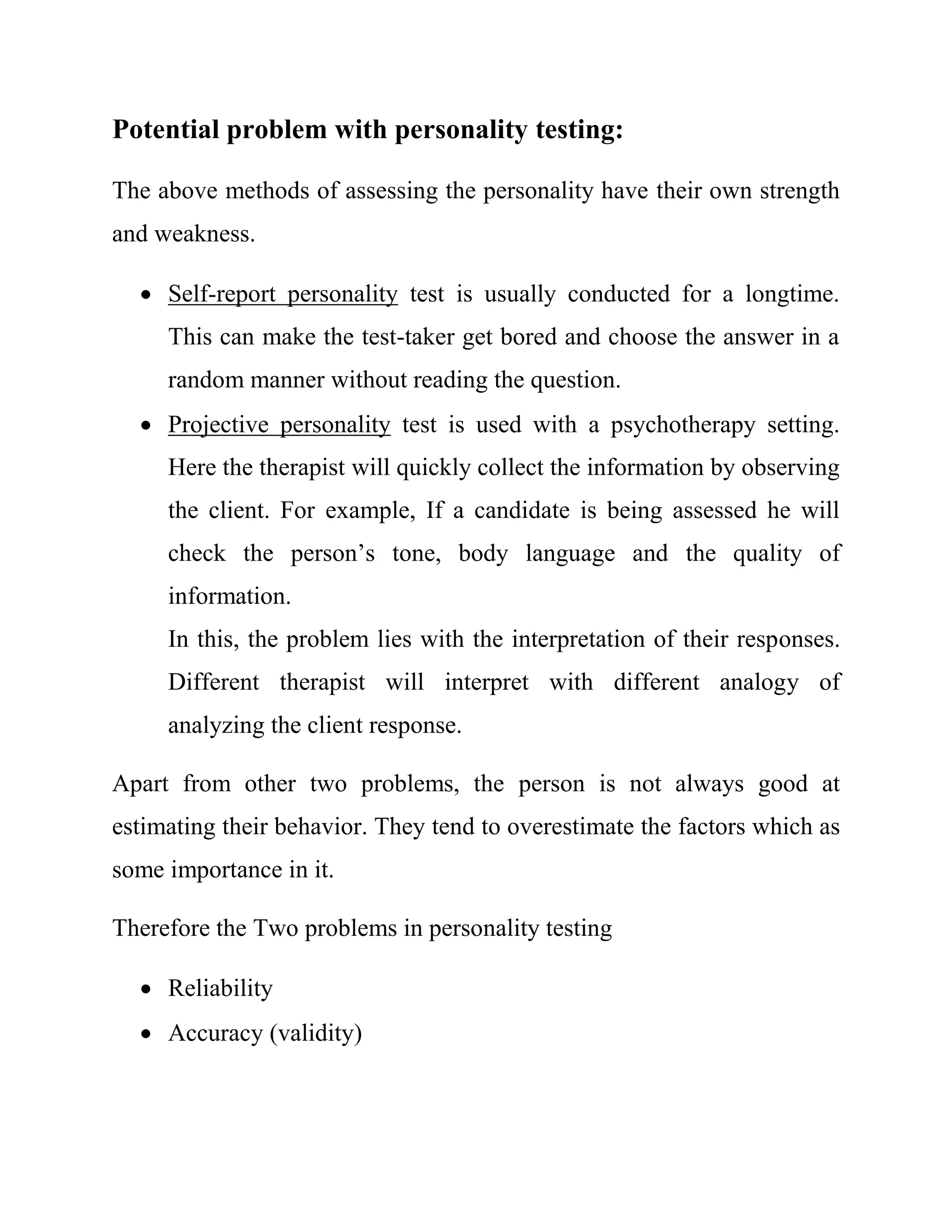 Potential problem with personality testing: 
The above methods of assessing the personality have their own strength 
and weakness. 
 Self-report personality test is usually conducted for a longtime. 
This can make the test-taker get bored and choose the answer in a 
random manner without reading the question. 
 Projective personality test is used with a psychotherapy setting. 
Here the therapist will quickly collect the information by observing 
the client. For example, If a candidate is being assessed he will 
check the person’s tone, body language and the quality of 
information. 
In this, the problem lies with the interpretation of their responses. 
Different therapist will interpret with different analogy of 
analyzing the client response. 
Apart from other two problems, the person is not always good at 
estimating their behavior. They tend to overestimate the factors which as 
some importance in it. 
Therefore the Two problems in personality testing 
 Reliability 
 Accuracy (validity) 
 