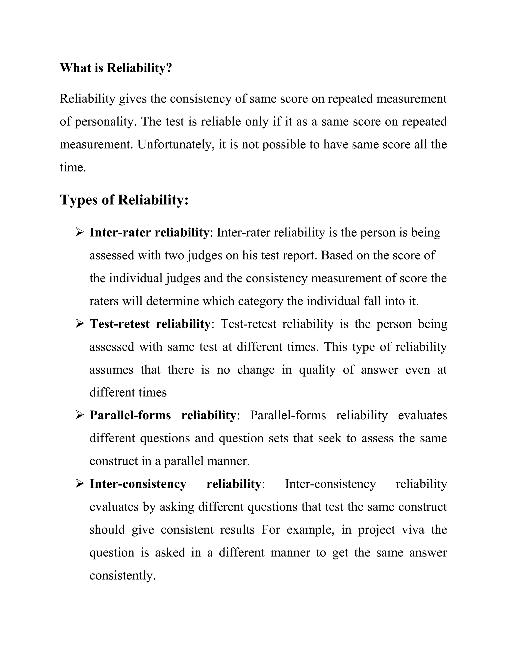 What is Reliability? 
Reliability gives the consistency of same score on repeated measurement 
of personality. The test is reliable only if it as a same score on repeated 
measurement. Unfortunately, it is not possible to have same score all the 
time. 
Types of Reliability: 
 Inter-rater reliability: Inter-rater reliability is the person is being 
assessed with two judges on his test report. Based on the score of 
the individual judges and the consistency measurement of score the 
raters will determine which category the individual fall into it. 
 Test-retest reliability: Test-retest reliability is the person being 
assessed with same test at different times. This type of reliability 
assumes that there is no change in quality of answer even at 
different times 
 Parallel-forms reliability: Parallel-forms reliability evaluates 
different questions and question sets that seek to assess the same 
construct in a parallel manner. 
 Inter-consistency reliability: Inter-consistency reliability 
evaluates by asking different questions that test the same construct 
should give consistent results For example, in project viva the 
question is asked in a different manner to get the same answer 
consistently. 
 