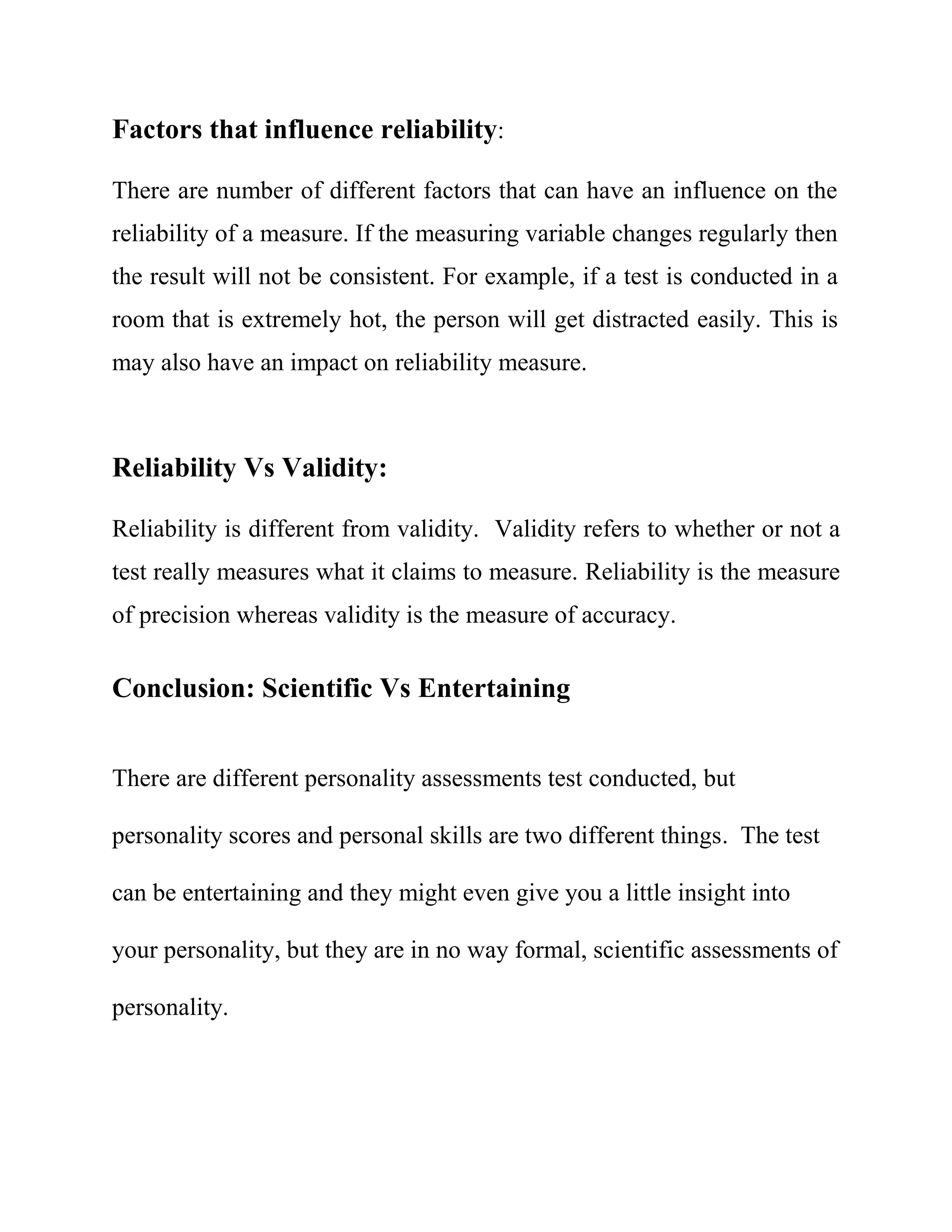 Factors that influence reliability: 
There are number of different factors that can have an influence on the 
reliability of a measure. If the measuring variable changes regularly then 
the result will not be consistent. For example, if a test is conducted in a 
room that is extremely hot, the person will get distracted easily. This is 
may also have an impact on reliability measure. 
Reliability Vs Validity: 
Reliability is different from validity. Validity refers to whether or not a 
test really measures what it claims to measure. Reliability is the measure 
of precision whereas validity is the measure of accuracy. 
Conclusion: Scientific Vs Entertaining 
There are different personality assessments test conducted, but 
personality scores and personal skills are two different things. The test 
can be entertaining and they might even give you a little insight into 
your personality, but they are in no way formal, scientific assessments of 
personality. 
