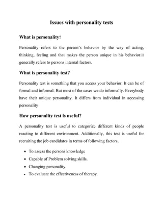 Issues with personality tests 
What is personality? 
Personality refers to the person’s behavior by the way of acting, 
thinking, feeling and that makes the person unique in his behavior.it 
generally refers to persons internal factors. 
What is personality test? 
Personality test is something that you access your behavior. It can be of 
formal and informal. But most of the cases we do informally. Everybody 
have their unique personality. It differs from individual in accessing 
personality 
How personality test is useful? 
A personality test is useful to categorize different kinds of people 
reacting to different environment. Additionally, this test is useful for 
recruiting the job candidates in terms of following factors, 
 To assess the persons knowledge 
 Capable of Problem solving skills. 
 Changing personality. 
 To evaluate the effectiveness of therapy. 
 