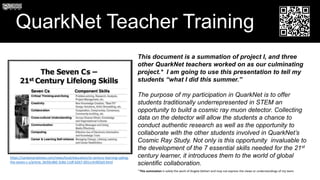 QuarkNet Teacher Training
This document is a summation of project I, and three
other QuarkNet teachers worked on as our culminating
project.* I am going to use this presentation to tell my
students “what I did this summer.”
The purpose of my participation in QuarkNet is to offer
students traditionally underrepresented in STEM an
opportunity to build a cosmic ray muon detector. Collecting
data on the detector will allow the students a chance to
conduct authentic research as well as the opportunity to
collaborate with the other students involved in QuarkNet’s
Cosmic Ray Study. Not only is this opportunity invaluable to
the development of the 7 essential skills needed for the 21st
century learner, it introduces them to the world of global
scientific collaboration.
https://santamariatimes.com/news/local/education/st-century-learning-sailing-
the-seven-c-s/article_0e50cdb0-3c8d-11df-b267-001cc4c002e0.html
* This summation is solely the work of Angela DeHart and may not express the views or understandings of my team
 