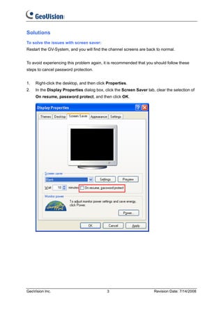 Solutions
To solve the issues with screen saver:
Restart the GV-System, and you will find the channel screens are back to normal.


To avoid experiencing this problem again, it is recommended that you should follow these
steps to cancel password protection.


1.   Right-click the desktop, and then click Properties.
2.   In the Display Properties dialog box, click the Screen Saver tab, clear the selection of
     On resume, password protect, and then click OK.




GeoVision Inc.                              3                         Revision Date: 7/14/2008
 