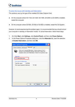 To solve the issues with standby and hibernation:
The solutions vary by the type of the installed GV-Video Capture Card.


     On the computer where GV-1120, GV-1240, GV-1480, GV-2004 or GV-2008 is installed,
     restart the computer.


     On the computer where GV-600, GV-650 or GV-800 is installed, restart the GV-System.


However, to avoid experiencing this problem again, it is recommended that you should not put
your computer in standby or hibernation modes. To cancel hibernation, follow these steps:


1.   On Click Start, click Settings, click Control Panel, and then click Power Options.
2.   In the Power Options Properties dialog box, click the Hibernate tab, clear the selection
     of Enable hibernation, and then click OK.




GeoVision Inc.                              4                          Revision Date: 7/14/2008
 