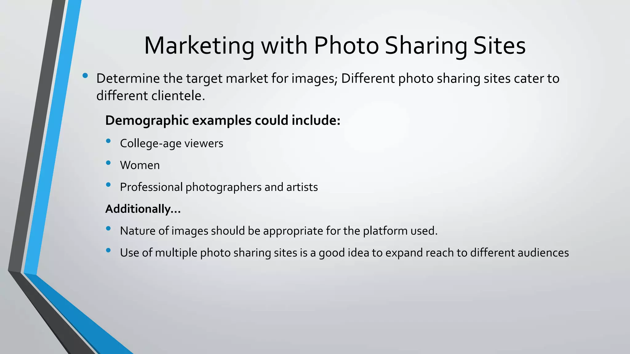 Marketing with Photo Sharing Sites 
• Determine the target market for images; Different photo sharing sites cater to 
different clientele. 
Demographic examples could include: 
• College-age viewers 
• Women 
• Professional photographers and artists 
Additionally… 
• Nature of images should be appropriate for the platform used. 
• Use of multiple photo sharing sites is a good idea to expand reach to different audiences 
 