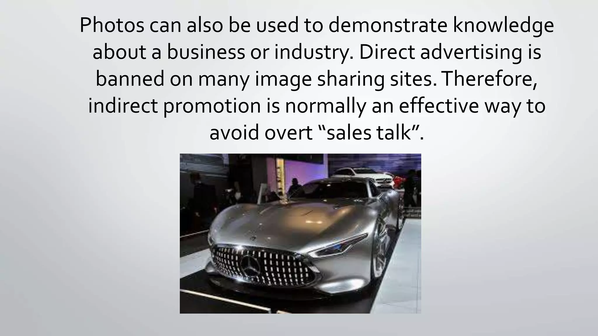 Photos can also be used to demonstrate knowledge 
about a business or industry. Direct advertising is 
banned on many image sharing sites. Therefore, 
indirect promotion is normally an effective way to 
avoid overt “sales talk”. 
 